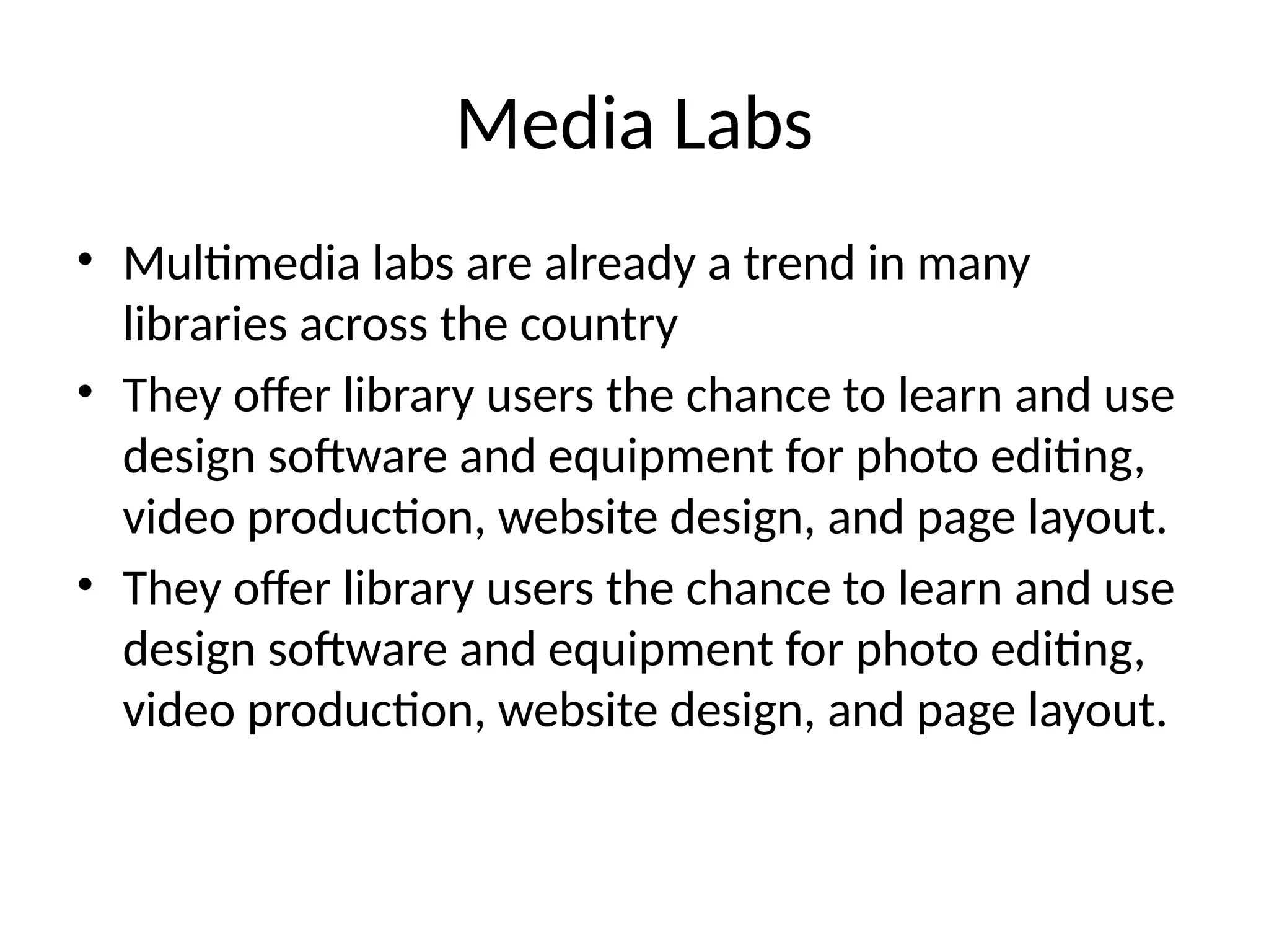Media Labs
• Multimedia labs are already a trend in many
libraries across the country
• They offer library users the chance to learn and use
design software and equipment for photo editing,
video production, website design, and page layout.
• They offer library users the chance to learn and use
design software and equipment for photo editing,
video production, website design, and page layout.
 