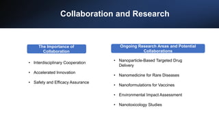 Collaboration and Research
• Interdisciplinary Cooperation
• Accelerated Innovation
• Safety and Efficacy Assurance
Ongoing Research Areas and Potential
Collaborations
The Importance of
Collaboration
• Nanoparticle-Based Targeted Drug
Delivery
• Nanomedicine for Rare Diseases
• Nanoformulations for Vaccines
• Environmental Impact Assessment
• Nanotoxicology Studies
 