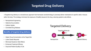 Targeted Drug Delivery
• Nanoparticle Engineering
• Selective Accumulation
• Cellular Uptake
• Controlled Drug Release
• Higher Drug Concentration at the Target Site
• Lower Doses Required
• Minimized Systemic Side Effects
• Enhanced Treatment Efficacy
• Improved Patient Quality of Life
Benefits of targeted drug delivery
Targeted drug delivery is a revolutionary approach that harnesses nanotechnology to precisely deliver medications to specific cells or tissues
within the body. This strategy minimizes the exposure of healthy tissues to the drug, reducing systemic side effects.
 