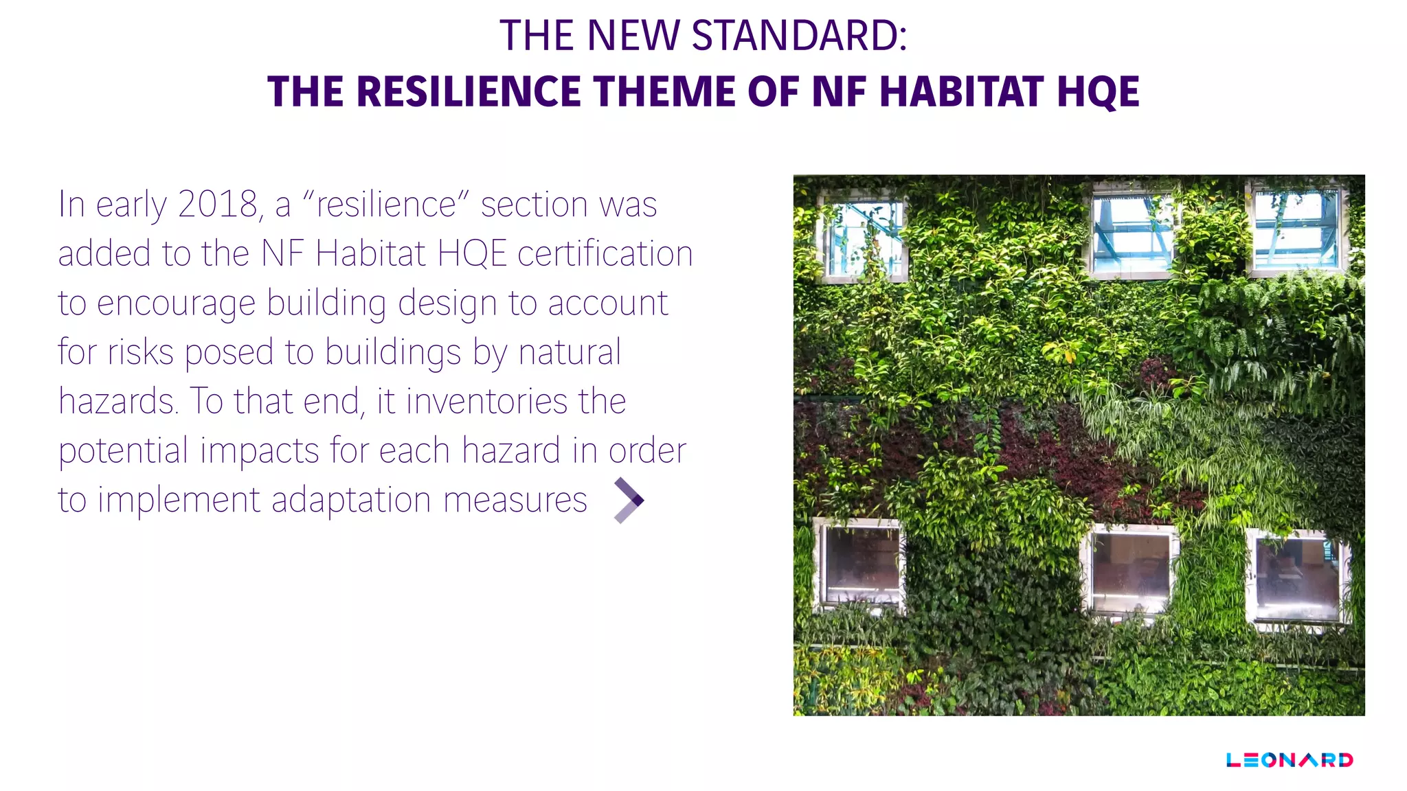 THE NEW STANDARD:
THE RESILIENCE THEME OF NF HABITAT HQE
In early 2018, a “resilience” section was
added to the NF Habitat HQE certification
to encourage building design to account
for risks posed to buildings by natural
hazards. To that end, it inventories the
potential impacts for each hazard in order
to implement adaptation measures
PHOTO A
CHANGER
 