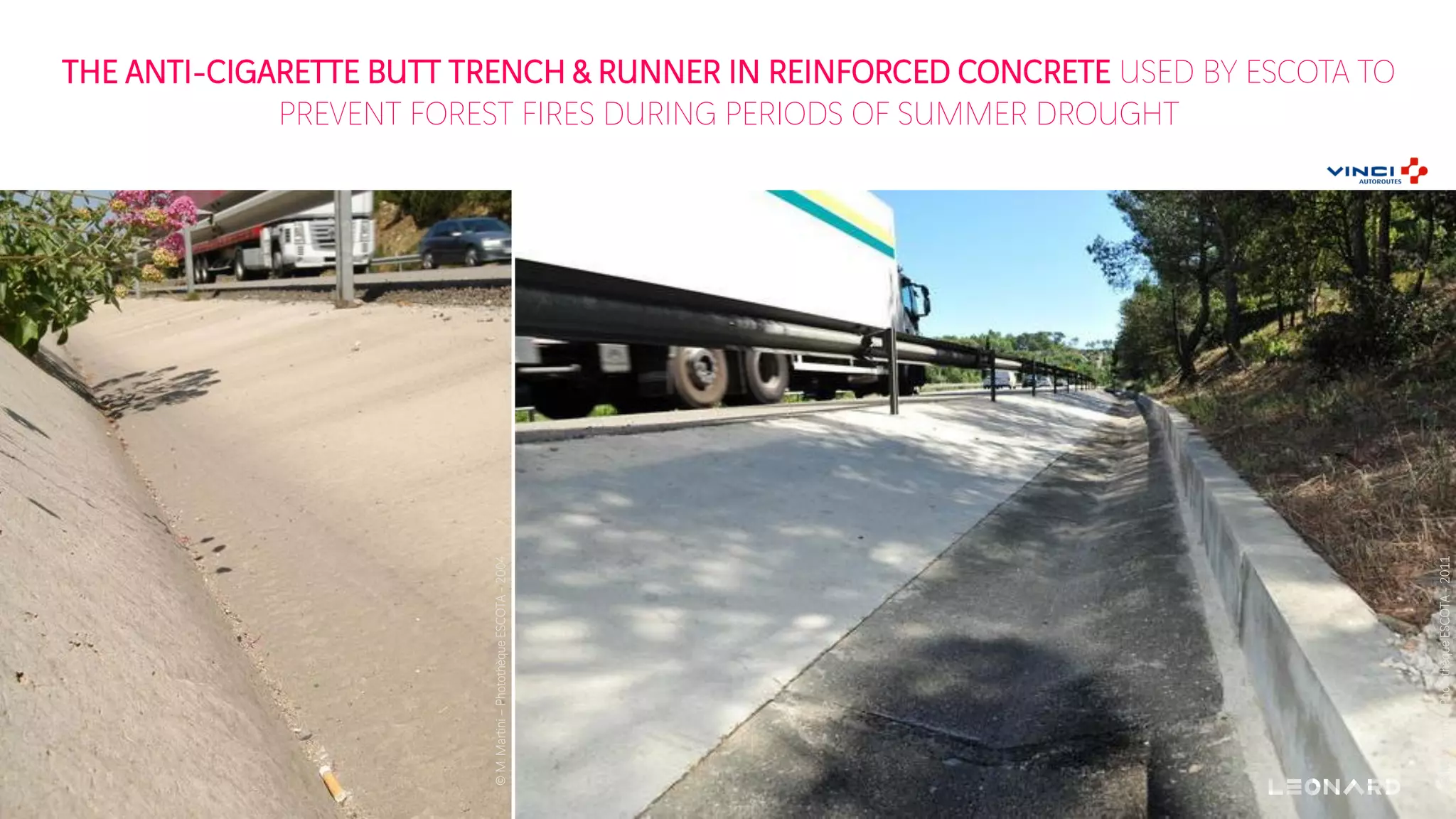 THE ANTI-CIGARETTE BUTT TRENCH & RUNNER IN REINFORCED CONCRETE USED BY ESCOTA TO
PREVENT FOREST FIRES DURING PERIODS OF SUMMER DROUGHT
©M.Martini–PhotothèqueESCOTA-2004
©M.Martini–PhotothèqueESCOTA-2011
 