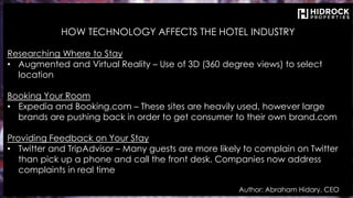 HOW TECHNOLOGY AFFECTS THE HOTEL INDUSTRY
Researching Where to Stay
• Augmented and Virtual Reality – Use of 3D (360 degree views) to select
location
Booking Your Room
• Expedia and Booking.com – These sites are heavily used, however large
brands are pushing back in order to get consumer to their own brand.com
Providing Feedback on Your Stay
• Twitter and TripAdvisor – Many guests are more likely to complain on Twitter
than pick up a phone and call the front desk. Companies now address
complaints in real time
Author: Abraham Hidary, CEO
 