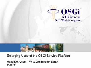 Emerging Uses of the OSGi Service Platform
Mark B.M. Ossel – VP & GM Echelon EMEA
24.10.03
 