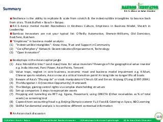 Bamboo nnovator
Summary                                                                                                           R.E.S.-ilience in Value Creation


         Resilience is the ability to replicate & scale from scratch & the indestructible intangibles to bounce back
      from crisis. Think Buffett + Bosch + Baiyao.
         R.E.S.-ilence mental model: Rootedness in Kindness Culture, Emptiness in Business Model, Sheath in
      Leadership
         Bamboo Innovators are not your typical list: O’Reilly Automotive, Sherwin-Williams, Old Dominion,
      RockTenn, Balchem
         “Emptiness” in business model analysis:
      (1) “Indestructible Intangibles”: Know-How, Trust and Support in Community
      (2) “Core/Periphery” Network: Decentralization/Empowerment, Technology
      (3) “Open Innovation”

        Boobytraps in the Asian capital jungle
      (1) Asia: Monolithic bloc? Land mass/mess for value investors? Revenge of the geographical value investor
          e.g. India internet, Parsi Power, Asian Paints, Tencent
      (2) Value traps, neglect in core business, economic moat and business model impairment e.g. K-Mart,
          Chinese sports retailers, Asia is now at a critical transition point! A rising tide no longer lifts all boats
      (3) Beware of Asia’s “Zhuang-Jia” or stock manipulators! China’s GE and Enron: Xinjiang D’Long (1997-2004)
      (4) The Mungerian I-O (Incentive-Opportunity) Framework
      (5) The Wedge, gaining control rights via complex shareholding structure
      (6) Set-up companies: 3 steps to expropriate assets
      (7) Propping and tunneling via RPT e.g. Egana, Peacemark; using ORECTA (Other receivables as % of total
          assets) as screening tool
      (8) Capex-driven accounting fraud e.g. Beijing Olympics caterer Fu Ji Food & Catering vs Sysco, ABC Learning
      (9) Skillful fundamental analysis is to combine different contextual information

         An Asian stock discussion
                                                                                                                                                     119
(1) Buffett + Bosch + Baiyao   (2) Mental Model: Bamboo Innovator   (3) Boobytraps in the Asian Capital Jungle   (4) An Asian Stock Discussion
 