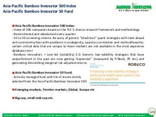 Asia-Pacific Bamboo Innovator 500 Index                                                                          Bamboo nnovator
Asia-Pacific Bamboo Innovator 50 Fund                                                                             R.E.S.-ilience in Value Creation




            Asia-Pacific Bamboo Innovator 500 Index:
         - Index of 200 companies based on the R.E.S.-ilience research framework and methodology
         - Reconstituted and rebalanced every quarter
         - 20 to 50 screening criteria: Be wary of generic “black-box” quant strategies with look-ahead
         and survivorship bias with problems in endogenity, spurious correlation and multicollinearity;
         certain critical data that are unique to Asian markets are not available in the most expensive
         databases too!
         - Bamboo Innovators = Low-Vol (volatility) 2.0: Generic low-volatility strategies that have
         outperformed in the past are now getting “expensive” (measured by P/Book, PE etc) and
         generating diminishing marginal risk-adjusted returns.

            Asia-Pacific Bamboo Innovator 50 Fund:
         - Actively managed fund with list of stocks strictly
         selected from the Asia-Pacific Bamboo Innovator 500

            Emerging markets, Frontier markets, Global, Europe etc

            Big-cap, small-mid-cap etc



                                                                                                                                                     120
(1) Buffett + Bosch + Baiyao   (2) Mental Model: Bamboo Innovator   (3) Boobytraps in the Asian Capital Jungle   (4) An Asian Stock Discussion
 