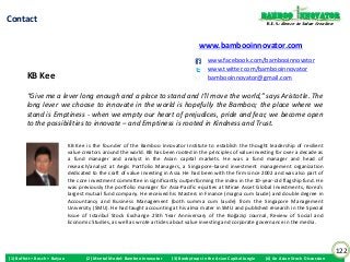 Bamboo nnovator
Contact                                                                                                                  R.E.S.-ilience in Value Creation



                                                                                        www.bambooinnovator.com
                                                                                            www.facebook.com/bambooinnovator
                                                                                            www.twitter.com/bambooinnovator
         KB Kee                                                                             bambooinnovator@gmail.com

         “Give me a lever long enough and a place to stand and I’ll move the world,” says Aristotle. The
         long lever we choose to innovate in the world is hopefully the Bamboo; the place where we
         stand is Emptiness - when we empty our heart of prejudices, pride and fear, we become open
         to the possibilities to innovate – and Emptiness is rooted in Kindness and Trust.

                               KB Kee is the founder of the Bamboo Innovator Institute to establish the thought leadership of resilient
                               value creators around the world. KB has been rooted in the principles of value investing for over a decade as
                               a fund manager and analyst in the Asian capital markets. He was a fund manager and head of
                               research/analyst at Aegis Portfolio Managers, a Singapore-based investment management organization
                               dedicated to the craft of value investing in Asia. He had been with the firm since 2002 and was also part of
                               the core investment committee in significantly outperforming the index in the 10-year-old flagship fund. He
                               was previously the portfolio manager for Asia-Pacific equities at Mirae Asset Global Investments, Korea’s
                               largest mutual fund company. He received his Masters in Finance (magna cum laude) and double degree in
                               Accountancy and Business Management (both summa cum laude) from the Singapore Management
                               University (SMU). He had taught accounting at his alma mater in SMU and published research in the Special
                               Issue of Istanbul Stock Exchange 25th Year Anniversary of the Boğaziçi Journal, Review of Social and
                               Economic Studies, as well as wrote articles about value investing and corporate governance in the media.



                                                                                                                                                            122
(1) Buffett + Bosch + Baiyao          (2) Mental Model: Bamboo Innovator   (3) Boobytraps in the Asian Capital Jungle   (4) An Asian Stock Discussion
 