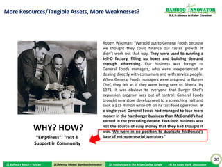 What “Emptiness”! It’s All About Having Resources and
                                                                                                                        Bamboo nnovator
Tangible Assets! Pour Enough Water (Money) and the                                                                       R.E.S.-ilience in Value Creation

Behold the Powerful Tree!
                                                               George Perry, Chairman
                                Robert
                               Wildman,                                                                         Donald
                                 EVP                                                                          Thomas, VP




                                       Frank Thomas, President of                        AE Larkin, President of
                                              Burger Chef                                    General Foods

              This 1968 photo was taken in White Plans, New York, on the occasion of the formal signing of
              papers making Burger Chef Systems a wholly-owned subsidiary of General Foods Corporation. It
              had 1,200 stores vs McDonald’s 970, and opening at thrice the rate.
 “Water enough money into any company, even a fake one could become real some day.”
 – “Confessions of a S-Chip (Singapore-listed Chinese company) CEO”, April 24, 2009
                                                                                                                                                            20
(1) Buffett + Bosch + Baiyao        (2) Mental Model: Bamboo Innovator
                                   (2) Mental Model: Bamboo Innovator      (3) Boobytraps in the Asian Capital Jungle   (4) An Asian Stock Discussion
 