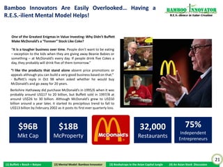 More Resources/Tangible Assets, More Weaknesses?                                                                  Bamboo nnovator
                                                                                                                   R.E.S.-ilience in Value Creation




                                                                 Robert Wildman: “We sold out to General Foods because
                                                                 we thought they could finance our faster growth. It
                                                                 didn’t work out that way. They were used to running a
                                                                 Jell-O factory, filling up boxes and building demand
                                                                 through advertising. Our business was foreign to
                                                                 General Foods managers, who were inexperienced in
                                                                 dealing directly with consumers and with service people.
                                                                 When General Foods managers were assigned to Burger
                                                                 Chef, they felt as if they were being sent to Siberia. By
                                                                 1971, it was obvious to everyone that Burger Chef’s
                                                                 expansion program was out of control: General Foods
                                                                 brought new store development to a screeching halt and
                                                                 took a $75 million write-off on its fast-food operation. In
                                                                 a single year, General Foods had managed to lose more
                                                                 money in the hamburger business than McDonald’s had
                                                                 earned in the preceding decade. Fast-food business was
                     WHY? HOW?                                   not the source of easy money that they had thought it
                                                                 was. We were in no position to duplicate McDonald’s
                       “Emptiness”: Trust &                      base of entrepreneurial operators.”
                      Support in Community


                                                                                                                                                      21
(1) Buffett + Bosch + Baiyao    (2) Mental Model: Bamboo Innovator
                               (2) Mental Model: Bamboo Innovator    (3) Boobytraps in the Asian Capital Jungle   (4) An Asian Stock Discussion
 
