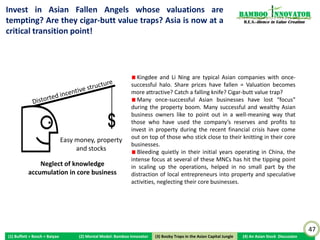 China’s Tencent: 65X from US$900m (Jun 2004) to US$65bn                                                           Bamboo nnovator
                                                                                                                   R.E.S.-ilience in Value Creation


          Hang Seng index




                                                                                                   $65B
                                                                                                   Mkt Cap




                                                                                                                                                      47
(1) Buffett + Bosch + Baiyao   (2) Mental Model: Bamboo Innovator    (3) Boobytraps
                                                                    (3) Booby Traps in the Asian Capital Jungle   (4) An Asian Stock Discussion
 