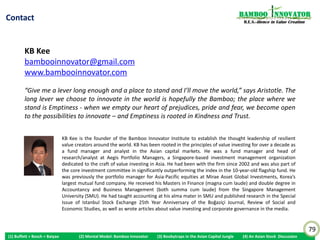 Skillful Fundamental Analysis is to Combine Different                                                                        Bamboo nnovator
Contextual Information                                                                                                         R.E.S.-ilience in Value Creation




            The results highlight the salient fact that it is difficult to apply any one single measure, such
         as governance or abnormal accruals, on a stand-alone basis to assess firm value and
         performance, as not only are they one of a multitude of pieces of information of possible
         interest about firms’ quality, but they also interact with one another to resolve informational
         uncertainty about what each signal can reveal on its own. An investor considers a wide array
         of contextual information to continually rebalance his or her portfolio (Amir and Lev, 1996;
         Shevlin, 1996; Beneish, Lee, and Tarpley, 2001; Sloan, 2001; Sorensen, Hua, and Qian, 2005).
         Interestingly, my paper underscores the value of skillful fundamental analysis in moving away
         from generic strategies by combining different contextual information - governance
         information in this study - and looking through this lens to reach fresh insights in equity
         valuation. This is especially pertinent in a trading environment where large quantitative-
         oriented hedge funds pursue similar strategy resulting in correlated performance and
         destructive destabilizing price impact in deleveraging situations (Khandani and Lo, 2008;
         Boyson, Stahel and Stulz, 2008; Stein, 2009).


 KB Kee (2011), “Why ‘Democracy’ and ‘Drifter’ Firms Can Have Abnormal Returns: The Joint Importance of Corporate Governance
 and Abnormal Accruals in Separating Winners from Losers”, Published in the Special Issue of Istanbul Stock Exchange 25th Year
 Anniversary Best Paper Competition of the Boğaziçi Journal, Review of Social, Economic and Administrative Studies, Vol. 25(1): 3-55
 http://www.bujournal.boun.edu.tr/docs/13317365052.Koon%20Boon%20Kee.pdf

                                                                                                                                                                  79
(1) Buffett + Bosch + Baiyao         (2) Mental Model: Bamboo Innovator        (3) Booby Traps in the Asian Capital Jungle
                                                                                (3) Boobytraps                                (4) An Asian Stock Discussion
 