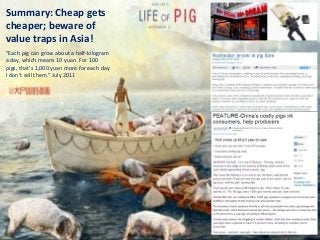 Summary: Cheap gets                                                                                              Bamboo nnovator
                                                                                                                  R.E.S.-ilience in Value Creation
cheaper; beware of
value traps in Asia!
“Each pig can grow about a half-kilogram
a day, which means 10 yuan. For 100
pigs, that’s 1,000 yuan more for each day
I don’t sell them.” July 2011




                                                                                                                                                     80
(1) Buffett + Bosch + Baiyao   (2) Mental Model: Bamboo Innovator   (3) Boobytraps in the Asian Capital Jungle   (4) An Asian Stock Discussion
 