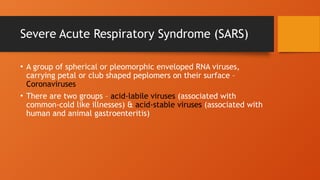 Severe Acute Respiratory Syndrome (SARS)
• A group of spherical or pleomorphic enveloped RNA viruses,
carrying petal or club shaped peplomers on their surface –
Coronaviruses
• There are two groups – acid-labile viruses (associated with
common-cold like illnesses) & acid-stable viruses (associated with
human and animal gastroenteritis)
 