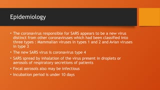 Epidemiology
• The coronavirus responsible for SARS appears to be a new virus
distinct from other coronaviruses which had been classified into
three types : Mammalian viruses in types 1 and 2 and Avian viruses
in type 3
• The new SARS virus is coronavirus type 4
• SARS spread by inhalation of the virus present in droplets or
aerosols of respiratory secretions of patients
• Fecal aerosols also may be infectious
• Incubation period is under 10 days
 