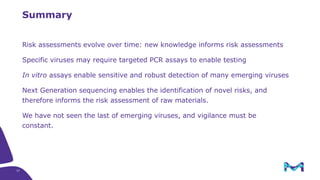 37
Summary
Risk assessments evolve over time: new knowledge informs risk assessments
Specific viruses may require targeted PCR assays to enable testing
In vitro assays enable sensitive and robust detection of many emerging viruses
Next Generation sequencing enables the identification of novel risks, and
therefore informs the risk assessment of raw materials.
We have not seen the last of emerging viruses, and vigilance must be
constant.
 