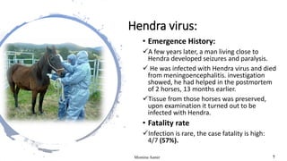 Hendra virus:
• Emergence History:
A few years later, a man living close to
Hendra developed seizures and paralysis.
 He was infected with Hendra virus and died
from meningoencephalitis. investigation
showed, he had helped in the postmortem
of 2 horses, 13 months earlier.
Tissue from those horses was preserved,
upon examination it turned out to be
infected with Hendra.
• Fatality rate
Infection is rare, the case fatality is high:
4/7 (57%).
Momina Aamir 7
 