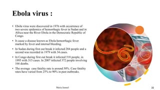 Ebola virus :
• Ebola virus were discovered in 1976 with occurrence of
two severe epidemics of hemorrhagic fever in Sudan and in
Africa near the River Ebola in the Democratic Republic of
Congo.
• It cause a disease known as Ebola hemorrhagic fever
marked by fever and internal bleeding.
• In Sudan during first out break it infected 284 people and a
second was recorded in 1979 with 34 cases.
• In Congo during first out break it infected 318 people, in
1995 with 315 cases. In 2007 infected 372 people involving
166 deaths.
• The average case fatality rate is around 50%. Case fatality
rates have varied from 25% to 90% in past outbreaks.
Maria Jameel 22
 