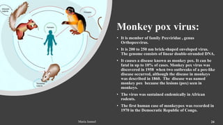 Monkey pox virus:
• It is member of family Poxviridae , genus
Orthopoxvirus.
• It is 200 to 250 nm brick-shaped enveloped virus.
The genome consists of linear double-stranded DNA.
• It causes a disease known as monkey pox. It can be
fatal in up to 10% of cases. Monkey pox virus was
discovered in 1958 when two outbreaks of a pox-like
disease occurred, although the disease in monkeys
was described in 1860. The disease was named
monkey pox because the lesions (pox) seen in
monkeys.
• The virus was sustained endemically in African
rodents.
• The first human case of monkeypox was recorded in
1970 in the Democratic Republic of Congo.
Maria Jameel 24
 