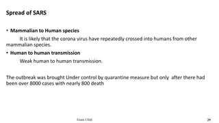 Spread of SARS
• Mammalian to Human species
It is likely that the corona virus have repeatedly crossed into humans from other
mammalian species.
• Human to human transmission
Weak human to human transmission.
The outbreak was brought Under control by quarantine measure but only after there had
been over 8000 cases with nearly 800 death
Enam Ullah 29
 