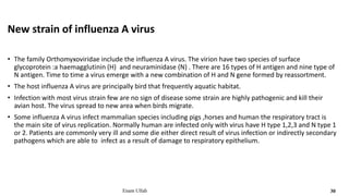 New strain of influenza A virus
• The family Orthomyxoviridae include the influenza A virus. The virion have two species of surface
glycoprotein :a haemagglutinin (H) and neuraminidase (N) . There are 16 types of H antigen and nine type of
N antigen. Time to time a virus emerge with a new combination of H and N gene formed by reassortment.
• The host influenza A virus are principally bird that frequently aquatic habitat.
• Infection with most virus strain few are no sign of disease some strain are highly pathogenic and kill their
avian host. The virus spread to new area when birds migrate.
• Some influenza A virus infect mammalian species including pigs ,horses and human the respiratory tract is
the main site of virus replication. Normally human are infected only with virus have H type 1,2,3 and N type 1
or 2. Patients are commonly very ill and some die either direct result of virus infection or indirectly secondary
pathogens which are able to infect as a result of damage to respiratory epithelium.
Enam Ullah 30
 