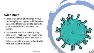 Avian strain
• Some avian strain of influenza A virus
can be highly pathogenic in bird can be
transmitted from wild bird to domestic
poultry and can be transmitted to
human.
• This was the situation in Hong Kong
1997 when H5N1 virus can cause of an
outbreak of serious disease in poultry .
• Eighteen people also infected and with
virus and Six of them died.
Enam Ullah 31
 
