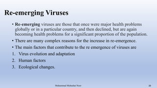 Re-emerging Viruses
• Re-emerging viruses are those that once were major health problems
globally or in a particular country, and then declined, but are again
becoming health problems for a significant proportion of the population.
• There are many complex reasons for the increase in re-emergence.
• The main factors that contribute to the re emergence of viruses are
1. Virus evolution and adaptation
2. Human factors
3. Ecological changes.
Muhammad Mubashar Noor 33
 