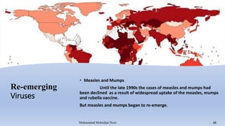 Re-emerging
Viruses
• Measles and Mumps
Until the late 1990s the cases of measles and mumps had
been declined as a result of widespread uptake of the measles, mumps
and rubella vaccine.
But measles and mumps began to re-emerge.
Muhammad Mubashar Noor 35
 