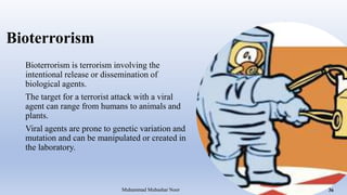 Bioterrorism
Bioterrorism is terrorism involving the
intentional release or dissemination of
biological agents.
The target for a terrorist attack with a viral
agent can range from humans to animals and
plants.
Viral agents are prone to genetic variation and
mutation and can be manipulated or created in
the laboratory.
Muhammad Mubashar Noor 36
 