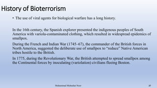 History of Bioterrorism
• The use of viral agents for biological warfare has a long history.
In the 16th century, the Spanish explorer presented the indigenous peoples of South
America with variola-contaminated clothing, which resulted in widespread epidemics of
smallpox.
During the French and Indian War (1745–67), the commander of the British forces in
North America, suggested the deliberate use of smallpox to “reduce” Native American
tribes hostile to the British.
In 1775, during the Revolutionary War, the British attempted to spread smallpox among
the Continental forces by inoculating (variolation) civilians fleeing Boston.
Muhammad Mubashar Noor 37
 