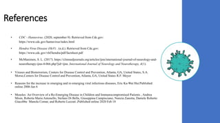References
• CDC - Hantavirus. (2020, september 9). Retrieved from Cdc.gov:
https://www.cdc.gov/hantavirus/index.html
• Hendra Virus Disease (HeV) . (n.d.). Retrieved from Cdc.gov:
https://www.cdc.gov/vhf/hendra/pdf/factsheet.pdf
• McManimen, S. L. (2017). https://clinmedjournals.org/articles/ijnn/international-journal-of-neurology-and-
neurotherapy-ijnn-4-066.php?jid=ijnn. International Journal of Neurology and Neurotherapy, 4(1).
• Viruses and Bioterrorism, Centers for Disease Control and Prevention, Atlanta, GA, United States, S.A.
Morse,Centers for Disease Control and Prevention, Atlanta, GA, United States R.F. Meyer
• Reasons for the increase in emerging and re-emerging viral infectious diseases, Eric Ka-Wai Hui Published
online 2006 Jan 6
• Measles: An Overview of a Re-Emerging Disease in Children and Immunocompromised Patients , Andrea
Misin, Roberta Maria Antonello, Stefano Di Bella, Giuseppina Campisciano, Nunzia Zanotta, Daniele Roberto
Giacobbe Manola Comar, and Roberto Luzzati ,Published online 2020 Feb 18
 