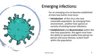 Emerging infections:
For an emerging virus to become established
at least two events must occur
• Introduction of the virus into new
vulnerable population by emerging from
environment , another host species or
variants of existing human infections.
• Establishment and dissemination within the
new host population. the agent must have
the ability to spread readily from person-to-
person and cause disease, sustain itself
within the population.
Momina Aamir 2
 