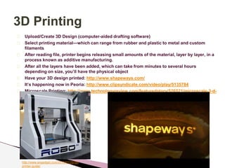 3D Printing 
Upload/Create 3D Design (computer-aided drafting software) 
Select printing material—which can range from rubber and plastic to metal and custom 
filaments 
After reading file, printer begins releasing small amounts of the material, layer by layer, in a 
process known as additive manufacturing. 
After all the layers have been added, which can take from minutes to several hours 
depending on size, you’ll have the physical object 
Have your 3D design printed: http://www.shapeways.com/ 
It’s happening now in Peoria: http://www.clipsyndicate.com/video/play/5135784 
Microscale Printing: http://www.technologyreview.com/featuredstory/526521/microscale-3-d-printing/ 
http://www.engadget.com/2013/01/29/3d-printer- 
guide/ 
 