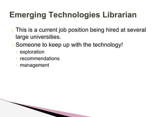 Emerging Technologies Librarian 
This is a current job position being hired at several 
large universities. 
Someone to keep up with the technology! 
◦ exploration 
◦ recommendations 
◦ management 
 