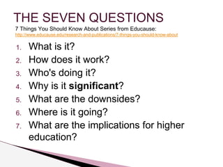 THE SEVEN QUESTIONS 
7 Things You Should Know About Series from Educause: 
http://www.educause.edu/research-and-publications/7-things-you-should-know-about 
1. What is it? 
2. How does it work? 
3. Who's doing it? 
4. Why is it significant? 
5. What are the downsides? 
6. Where is it going? 
7. What are the implications for higher 
education? 
 