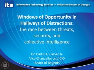 Windows of Opportunity in
Hallways of Distractions:
the race between threats,
security, and
collective intelligence
Dr. Curtis A. Carver Jr.
Vice Chancellor and CIO
Board of Regents
 