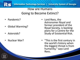 How are Humans
Going to Become Extinct?
• Pandemic?
• Global Warming?
• Asteroids?
• Nuclear War?
• Lord Rees, the
Astronomer Royal and
former president of the
Royal Society, is backing
plans for a Centre for the
Study of Existential Risk.
• "This is the first century in
the world's history when
the biggest threat is from
humanity," says Lord
Rees.
 