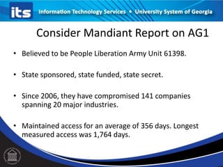 Consider Mandiant Report on AG1
• Believed to be People Liberation Army Unit 61398.
• State sponsored, state funded, state secret.
• Since 2006, they have compromised 141 companies
spanning 20 major industries.
• Maintained access for an average of 356 days. Longest
measured access was 1,764 days.
 