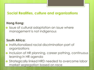 Social Realities, culture and organizations

Hong Kong:
 Issue of cultural adaptation an issue where
  management is not indigenous

South Africa:
 Institutionalized racial discrimination part of
  organizations
 Inclusion of HR planning, career pathing, continuous
  learning in HR agenda
 Strategically linked HRD needed to overcome labor
  market segregation based on race
 