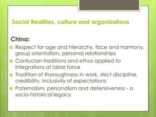 Social Realities, culture and organizations

China:
   Respect for age and hierarchy, face and harmony,
    group orientation, personal relationships
   Confucian traditions and ethos applied to
    integrations of labor force
   Tradition of thoroughness in work, strict discipline,
    credibility, inclusivity of expectations
   Paternalism, personalism and defensiveness - a
    socio-historical legacy
 