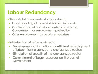 Labour Redundancy
    Sizeable lot of redundant labour due to:
     Inapt handling of industrial sickness incidents
     Continuance of non-viable enterprises by the
       Government for employment protection
     Over employment by public enterprises


    Introduction of reforms aimed at:
     Development of institutions for efficient redeployment
        of labour from organized to unorganized sectors
     Stimulation of growth of the unorganized sector
     Commitment of large resources on the part of
        Government
 