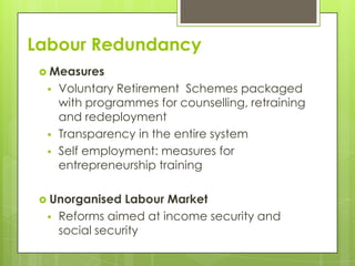 Labour Redundancy
  Measures
     Voluntary Retirement Schemes packaged
      with programmes for counselling, retraining
      and redeployment
     Transparency in the entire system
     Self employment: measures for
      entrepreneurship training

  Unorganised    Labour Market
     Reforms aimed at income security and
      social security
 