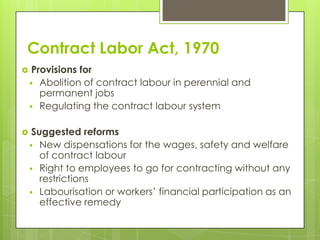 Contract Labor Act, 1970
    Provisions for
     Abolition of contract labour in perennial and
       permanent jobs
     Regulating the contract labour system


    Suggested reforms
     New dispensations for the wages, safety and welfare
       of contract labour
     Right to employees to go for contracting without any
       restrictions
     Labourisation or workers’ financial participation as an
       effective remedy
 