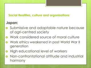 Social Realities, culture and organizations

Japan:
 Submissive and adaptable nature because
  of agri-centred society
 Work considered source of moral culture
 Work ethics weakened in post World War II
  generation
 High educational level of workers
 Non-confrontational attitude and industrial
  harmony
 