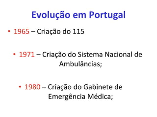 Evolução em Portugal 1965  – Criação do 115 1971  – Criação do Sistema Nacional de Ambulâncias; 1980  – Criação do Gabinete de  Emergência Médica; 