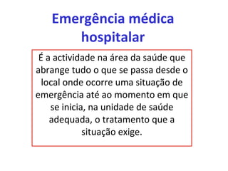 Emergência médica hospitalar É a actividade na área da saúde que abrange tudo o que se passa desde o local onde ocorre uma situação de emergência até ao momento em que se inicia, na unidade de saúde adequada, o tratamento que a situação exige. 