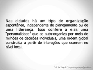 Nas cidades há um tipo de organização
espontânea, independente de planejamento ou de
uma liderança. Isso confere a elas uma
“personalidade” que se auto-organiza por meio de
milhões de decisões individuais, uma ordem global
construída a partir de interações que ocorrem no
nível local.




                            Profº. Me.Tiago R. C. Lopes - tiagorclopes@gmail.com
 