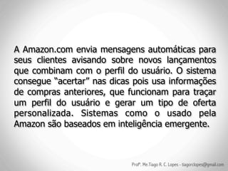 A Amazon.com envia mensagens automáticas para
seus clientes avisando sobre novos lançamentos
que combinam com o perfil do usuário. O sistema
consegue “acertar” nas dicas pois usa informações
de compras anteriores, que funcionam para traçar
um perfil do usuário e gerar um tipo de oferta
personalizada. Sistemas como o usado pela
Amazon são baseados em inteligência emergente.



                            Profº. Me.Tiago R. C. Lopes - tiagorclopes@gmail.com
 
