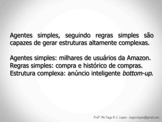 Agentes simples, seguindo regras simples são
capazes de gerar estruturas altamente complexas.

Agentes simples: milhares de usuários da Amazon.
Regras simples: compra e histórico de compras.
Estrutura complexa: anúncio inteligente bottom-up.




                             Profº. Me.Tiago R. C. Lopes - tiagorclopes@gmail.com
 