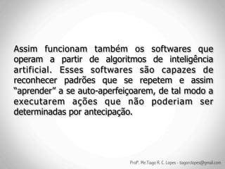 Assim funcionam também os softwares que
operam a partir de algoritmos de inteligência
artificial. Esses softwares são capazes de
reconhecer padrões que se repetem e assim
“aprender” a se auto-aperfeiçoarem, de tal modo a
executarem ações que não poderiam ser
determinadas por antecipação.




                            Profº. Me.Tiago R. C. Lopes - tiagorclopes@gmail.com
 