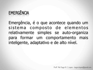 Emergência, é o que acontece quando um
sistema composto de elementos
relativamente simples se auto-organiza
para formar um comportamento mais
inteligente, adaptativo e de alto nível.




                      Profº. Me.Tiago R. C. Lopes - tiagorclopes@gmail.com
 