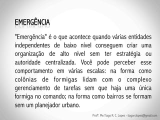 "Emergência" é o que acontece quando várias entidades
independentes de baixo nível conseguem criar uma
organização de alto nível sem ter estratégia ou
autoridade centralizada. Você pode perceber esse
comportamento em várias escalas: na forma como
colônias de formigas lidam com o complexo
gerenciamento de tarefas sem que haja uma única
formiga no comando; na forma como bairros se formam
sem um planejador urbano.
                              Profº. Me.Tiago R. C. Lopes - tiagorclopes@gmail.com
 